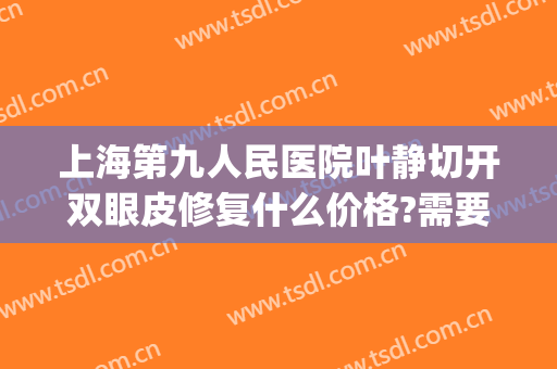 上海第九人民医院叶静切开双眼皮修复什么价格?需要多久恢复?(上海九院 双眼皮修复)