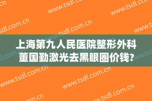 上海第九人民医院整形外科董国勤激光去黑眼圈价钱?有哪些优势?(上海市第九人民医院激光美容科专家)