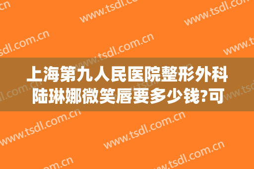 上海第九人民医院整形外科陆琳娜微笑唇要多少钱?可靠吗?(上海九院唇部整形)