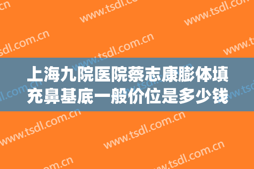 上海九院医院蔡志康膨体填充鼻基底一般价位是多少钱?好不好?(上海九院玻尿酸填充怎么样)