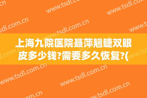 上海九院医院聂萍翘睫双眼皮多少钱?需要多久恢复?(上海九院修复双眼皮最好的医生)