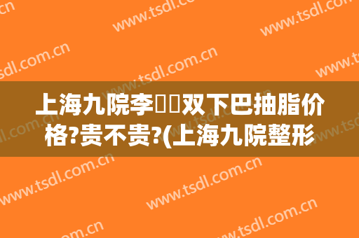 上海九院李烿烿双下巴抽脂价格?贵不贵?(上海九院整形下巴多少钱)