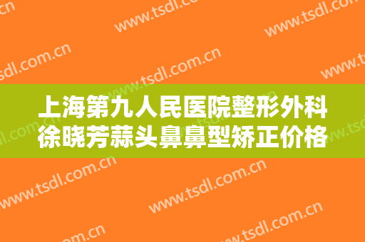 上海第九人民医院整形外科徐晓芳蒜头鼻鼻型矫正价格多少钱?需要多久恢复?