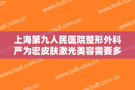 上海第九人民医院整形外科严为宏皮肤激光美容需要多少费用?可靠吗?
