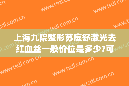 上海九院整形苏庭舒激光去红血丝一般价位是多少?可靠吗?(上海九院激光红血丝怎么样)