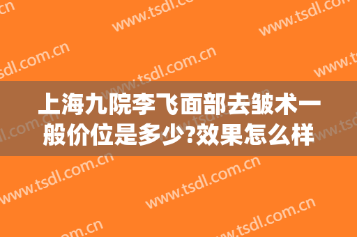 上海九院李飞面部去皱术一般价位是多少?效果怎么样?(上海九院整形手术价格)
