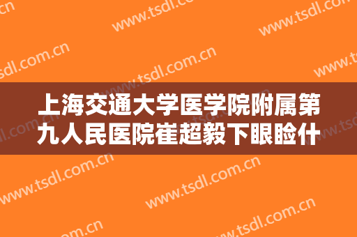 上海交通大学医学院附属第九人民医院崔超毅下眼睑什么价格?可靠吗?
