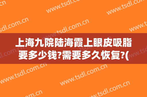 上海九院陆海霞上眼皮吸脂要多少钱?需要多久恢复?(上海九院肿眼泡抽脂)