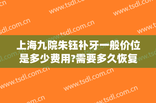 上海九院朱钰补牙一般价位是多少费用?需要多久恢复?(九院补牙多少钱一颗牙)