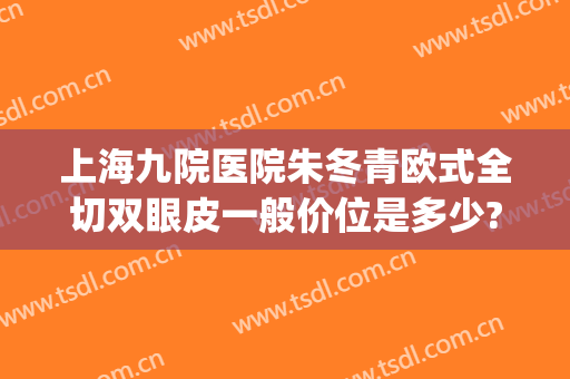 上海九院医院朱冬青欧式全切双眼皮一般价位是多少?效果怎么样?(上海九院朱海男割双眼皮怎么样)