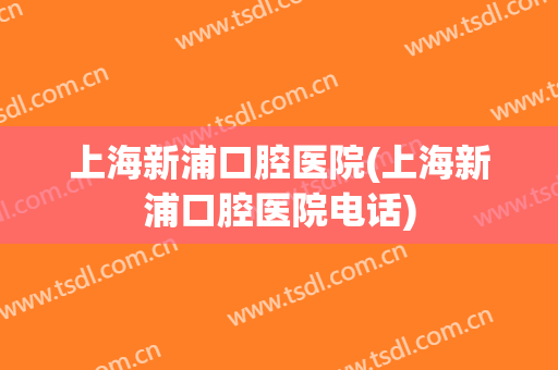 上海新浦口腔医院(上海新浦口腔医院电话)