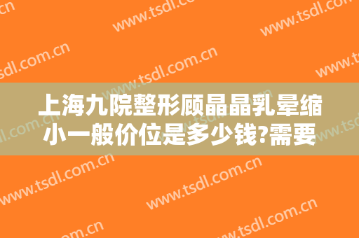 上海九院整形顾晶晶乳晕缩小一般价位是多少钱?需要多久恢复?