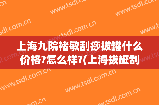 上海九院褚敏刮痧拔罐什么价格?怎么样?(上海拔罐刮痧哪家好)