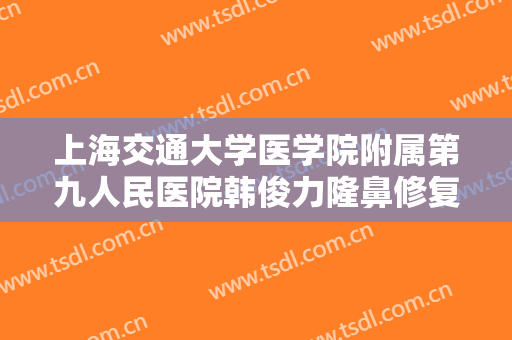 上海交通大学医学院附属第九人民医院韩俊力隆鼻修复价格多少钱?可靠吗?