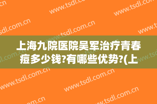 上海九院医院吴军治疗青春痘多少钱?有哪些优势?(上海九院治疗痘坑多少钱)