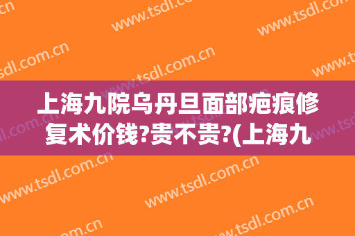 上海九院乌丹旦面部疤痕修复术价钱?贵不贵?(上海九院疤痕修复医生)