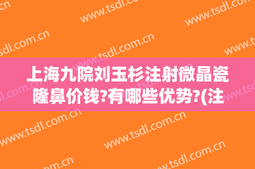 上海九院刘玉杉注射微晶瓷隆鼻价钱?有哪些优势?(注射微晶瓷隆鼻大概需要多少钱)