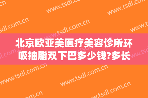 北京欧亚美医疗美容诊所环吸抽脂双下巴多少钱?多长时间恢复?(北京抽脂隆胸 .北京 欧扬医美在哪呢)