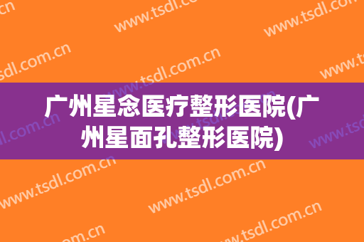 广州星念医疗整形医院(广州星面孔整形医院)