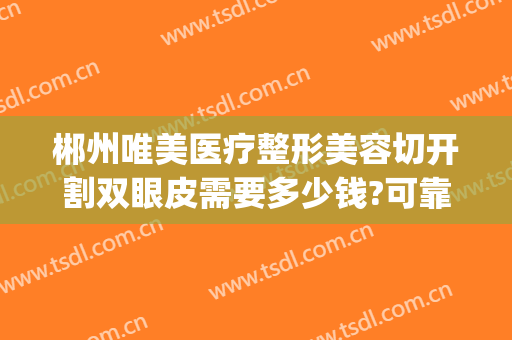 郴州唯美医疗整形美容切开割双眼皮需要多少钱?可靠吗?(郴州擅长割双眼皮的医院)