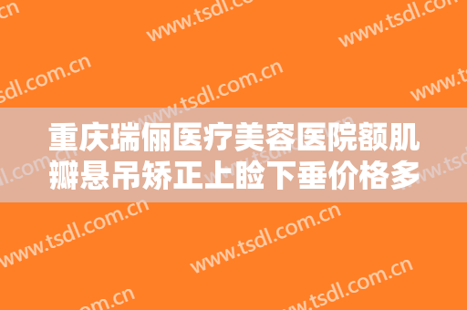 重庆瑞俪医疗美容医院额肌瓣悬吊矫正上睑下垂价格多少钱?有哪些优势?