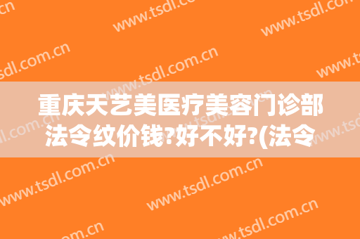 重庆天艺美医疗美容门诊部法令纹价钱?好不好?(法令纹医美多少钱)