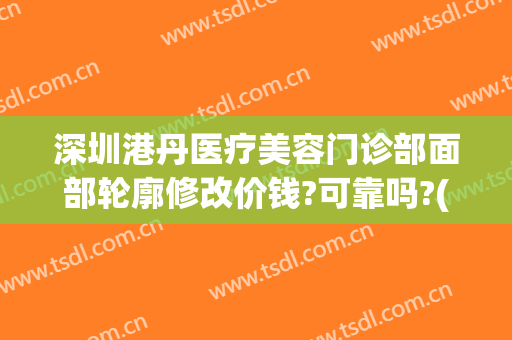 深圳港丹医疗美容门诊部面部轮廓修改价钱?可靠吗?(港丹医疗美容医院)