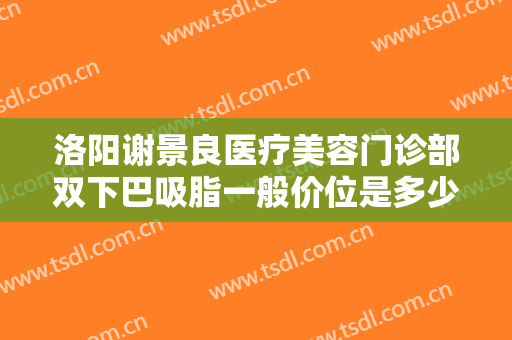 洛阳谢景良医疗美容门诊部双下巴吸脂一般价位是多少钱?可靠吗?