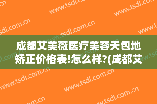 成都艾美薇医疗美容天包地矫正价格表!怎么样?(成都艾美整形)