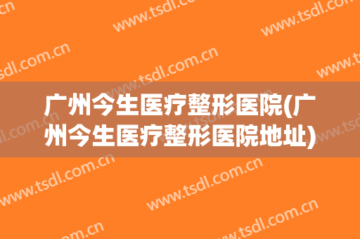 广州今生医疗整形医院(广州今生医疗整形医院地址)