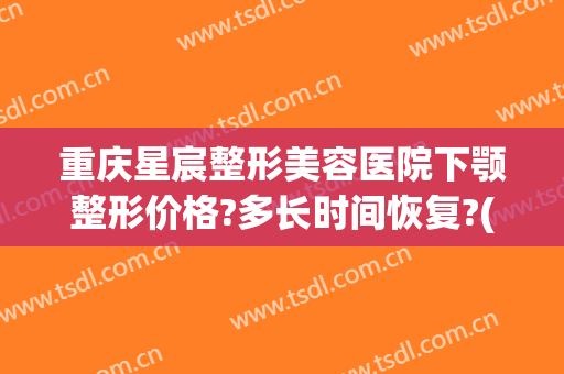 重庆星宸整形美容医院下颚整形价格?多长时间恢复?(重庆星宸整形美容医院电话)