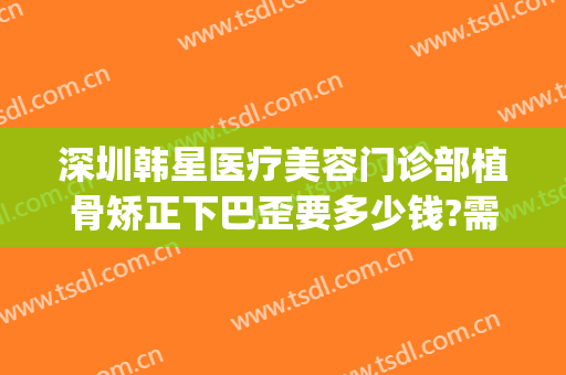 深圳韩星医疗美容门诊部植骨矫正下巴歪要多少钱?需要多久恢复?(深圳韩后整形医院)