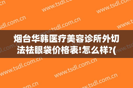 烟台华韩医疗美容诊所外切法祛眼袋价格表!怎么样?(烟台眼部美容整形医院)