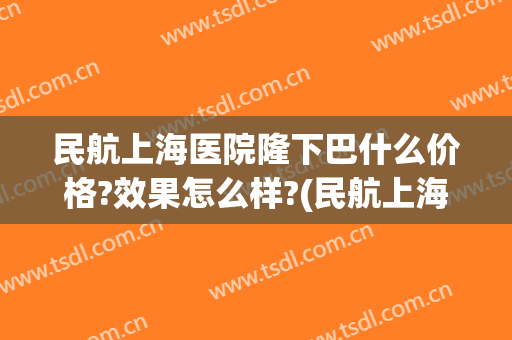 民航上海医院隆下巴什么价格?效果怎么样?(民航上海医院整形外科)