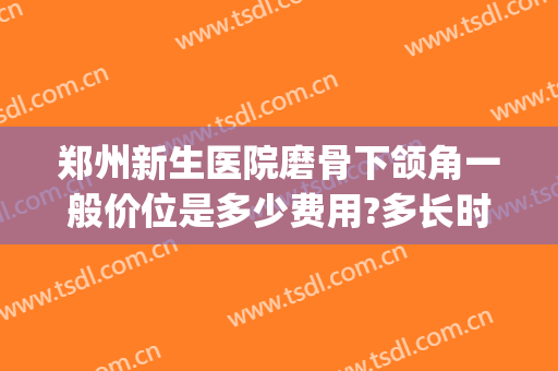 郑州新生医院磨骨下颌角一般价位是多少费用?多长时间恢复?(下颌骨90度磨骨要多少钱)