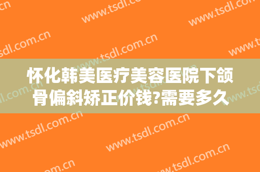 怀化韩美医疗美容医院下颌骨偏斜矫正价钱?需要多久恢复?(下颌骨纠正多少钱)