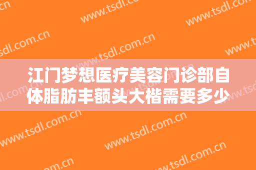 江门梦想医疗美容门诊部自体脂肪丰额头大楷需要多少费用?有哪些优势?