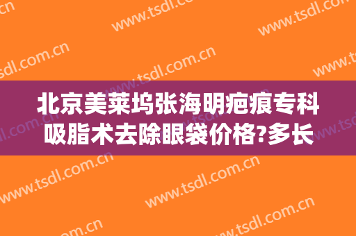 北京美莱坞张海明疤痕专科吸脂术去除眼袋价格?多长时间恢复?(上海张兵祛眼袋失败)