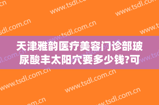 天津雅韵医疗美容门诊部玻尿酸丰太阳穴要多少钱?可靠吗?(天津玻尿酸填充)