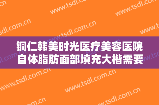 铜仁韩美时光医疗美容医院自体脂肪面部填充大楷需要多少钱?可靠吗?