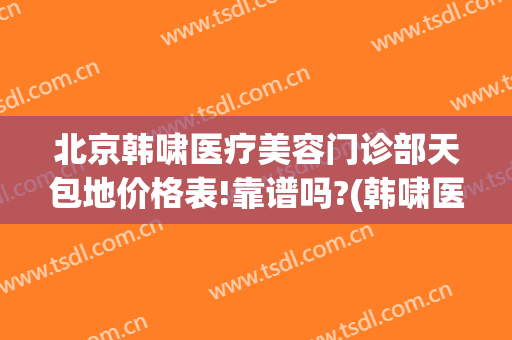 北京韩啸医疗美容门诊部天包地价格表!靠谱吗?(韩啸医疗美容医院地址)