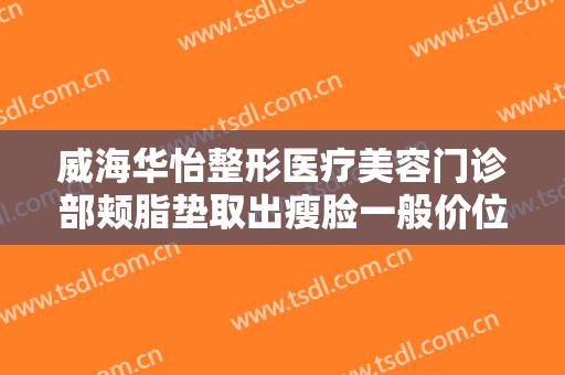 威海华怡整形医疗美容门诊部颊脂垫取出瘦脸一般价位是多少?靠谱吗?