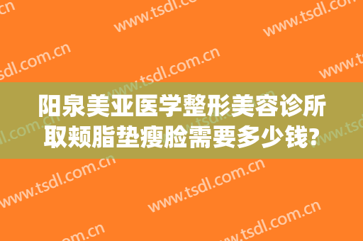 阳泉美亚医学整形美容诊所取颊脂垫瘦脸需要多少钱?效果怎么样?(阳泉美亚整形医院)