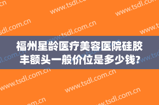 福州星龄医疗美容医院硅胶丰额头一般价位是多少钱?多长时间恢复?(福州星龄医疗美容口碑)