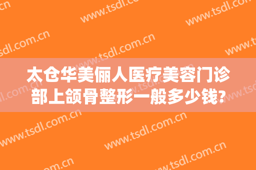 太仓华美俪人医疗美容门诊部上颌骨整形一般多少钱?好不好?(太仓俪人医疗美容门诊部有限公司)