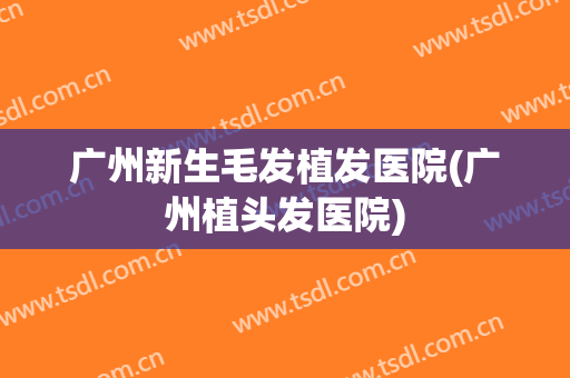 广州新生毛发植发医院(广州植头发医院)