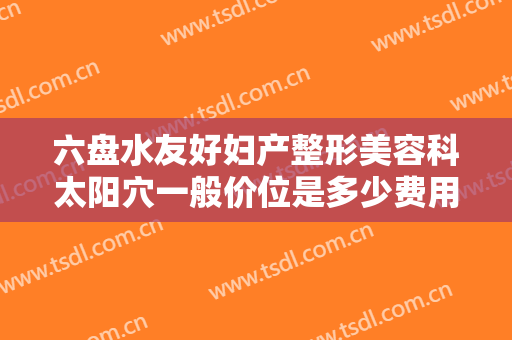 六盘水友好妇产整形美容科太阳穴一般价位是多少费用?靠谱吗?
