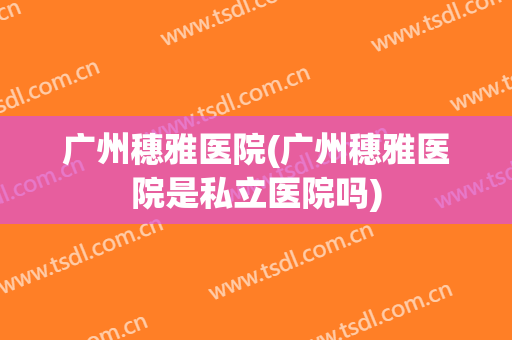 广州穗雅医院(广州穗雅医院是私立医院吗)