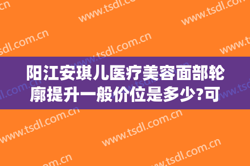 阳江安琪儿医疗美容面部轮廓提升一般价位是多少?可靠吗?(阳江安琪儿医疗美容正规吗)