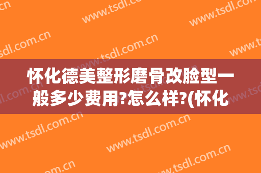 怀化德美整形磨骨改脸型一般多少费用?怎么样?(怀化德美整形坑人吗)